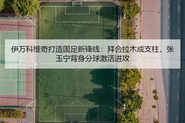 伊万科维奇打造国足新锋线：拜合拉木成支柱，张玉宁背身分球激活进攻